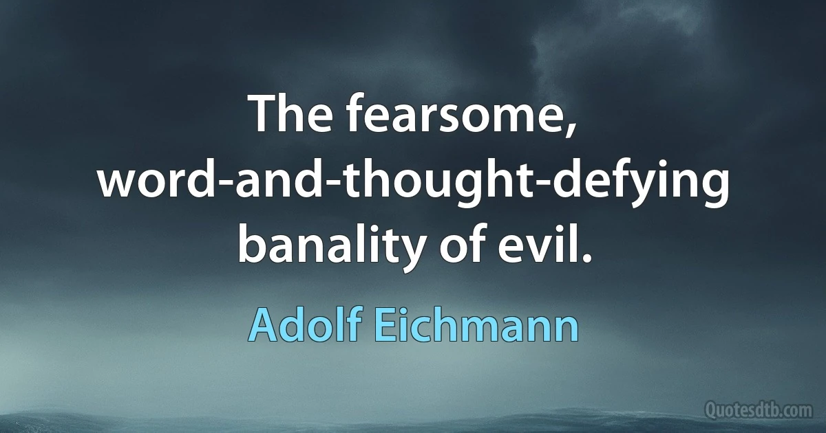 The fearsome, word-and-thought-defying banality of evil. (Adolf Eichmann)