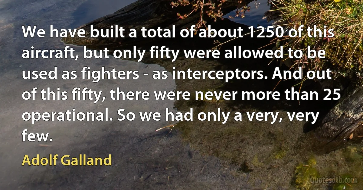 We have built a total of about 1250 of this aircraft, but only fifty were allowed to be used as fighters - as interceptors. And out of this fifty, there were never more than 25 operational. So we had only a very, very few. (Adolf Galland)