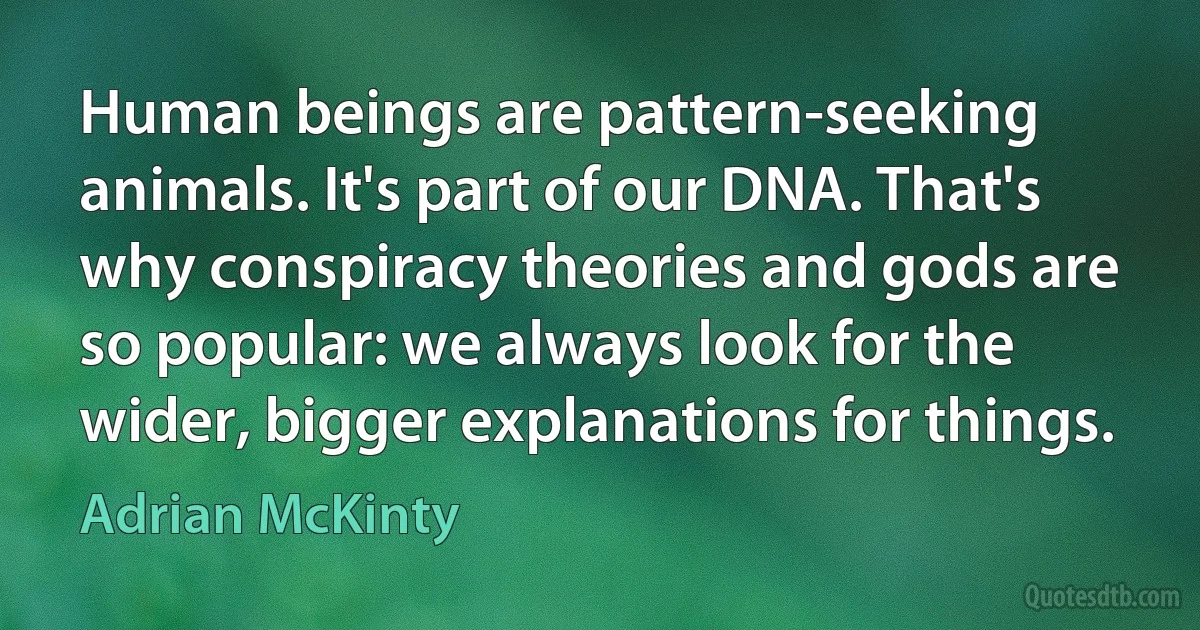 Human beings are pattern-seeking animals. It's part of our DNA. That's why conspiracy theories and gods are so popular: we always look for the wider, bigger explanations for things. (Adrian McKinty)