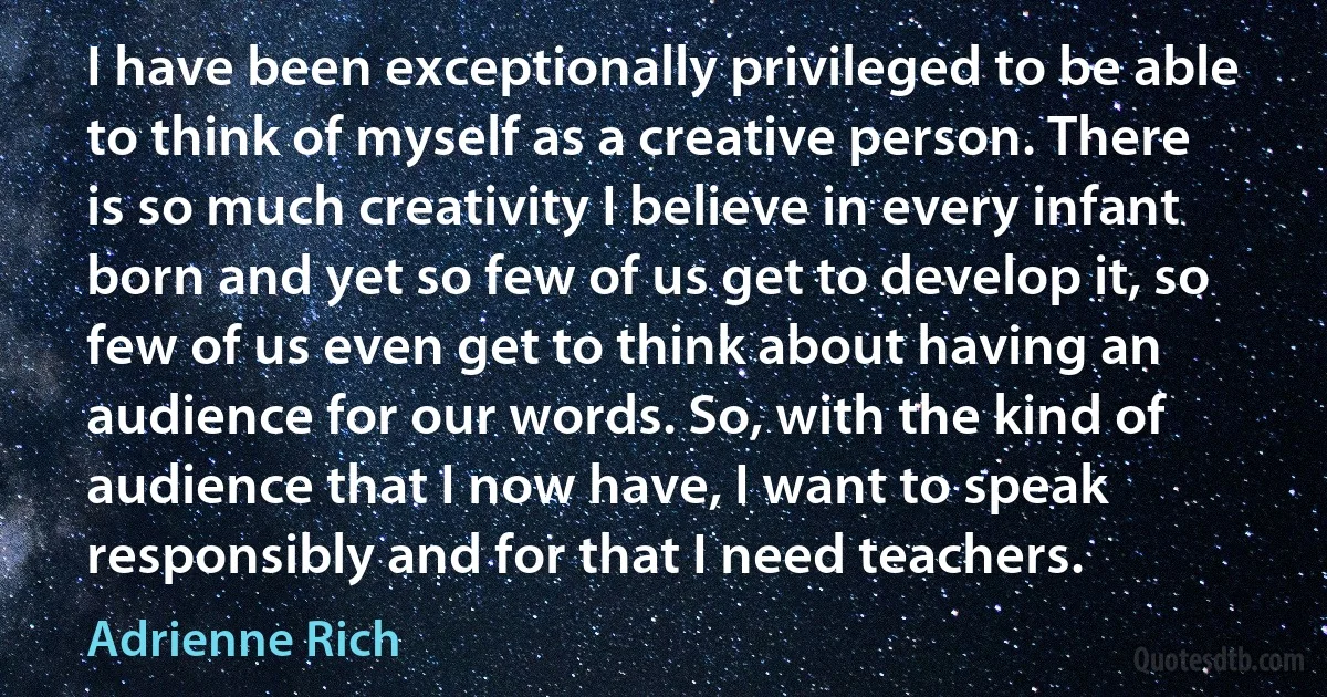 I have been exceptionally privileged to be able to think of myself as a creative person. There is so much creativity I believe in every infant born and yet so few of us get to develop it, so few of us even get to think about having an audience for our words. So, with the kind of audience that I now have, I want to speak responsibly and for that I need teachers. (Adrienne Rich)