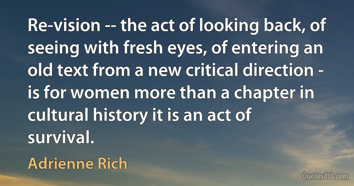 Re-vision -- the act of looking back, of seeing with fresh eyes, of entering an old text from a new critical direction - is for women more than a chapter in cultural history it is an act of survival. (Adrienne Rich)