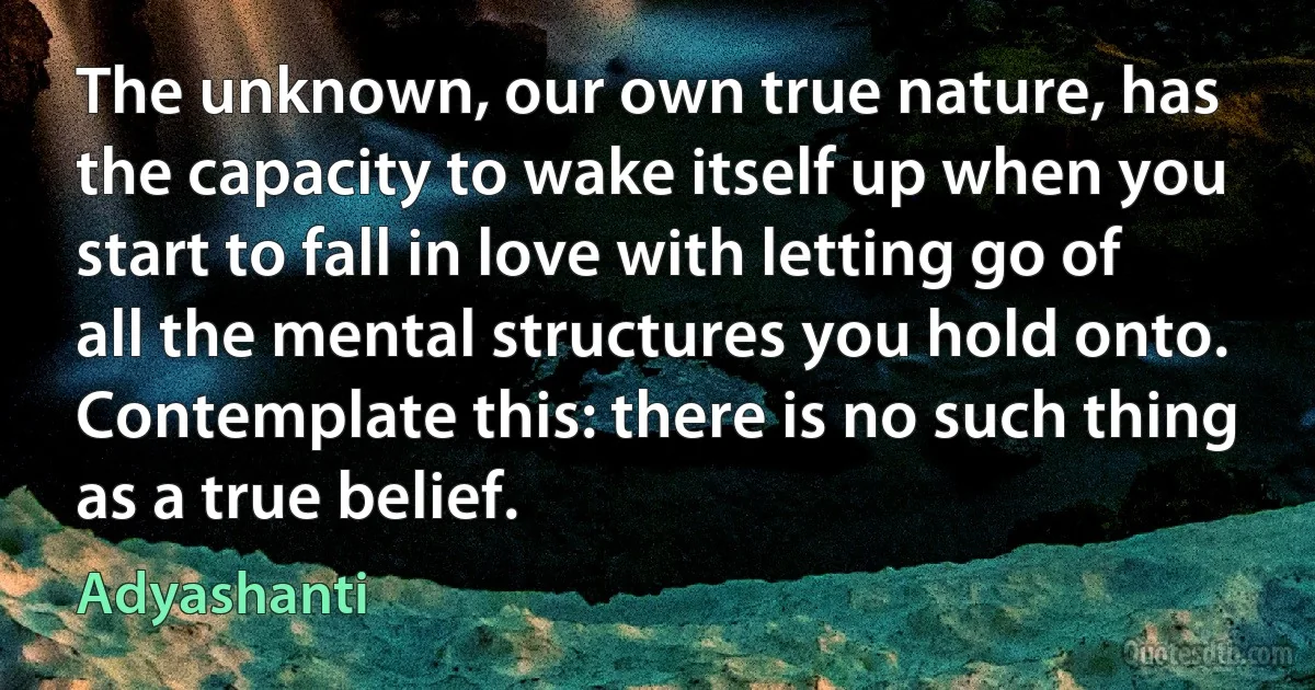 The unknown, our own true nature, has the capacity to wake itself up when you start to fall in love with letting go of all the mental structures you hold onto. Contemplate this: there is no such thing as a true belief. (Adyashanti)