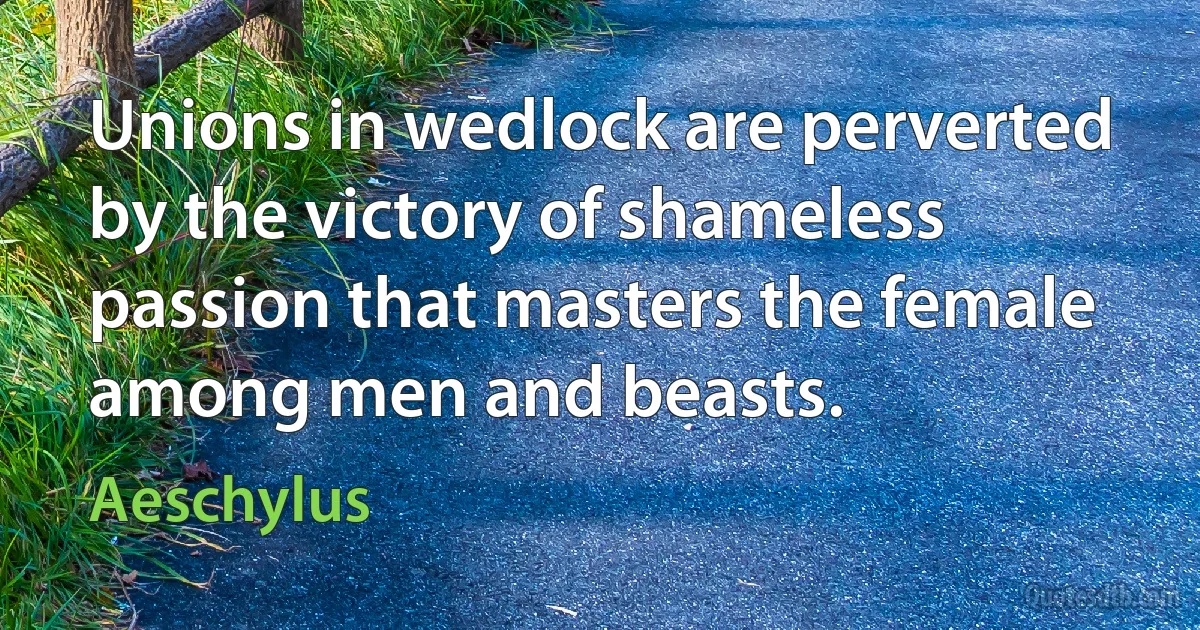 Unions in wedlock are perverted by the victory of shameless passion that masters the female among men and beasts. (Aeschylus)