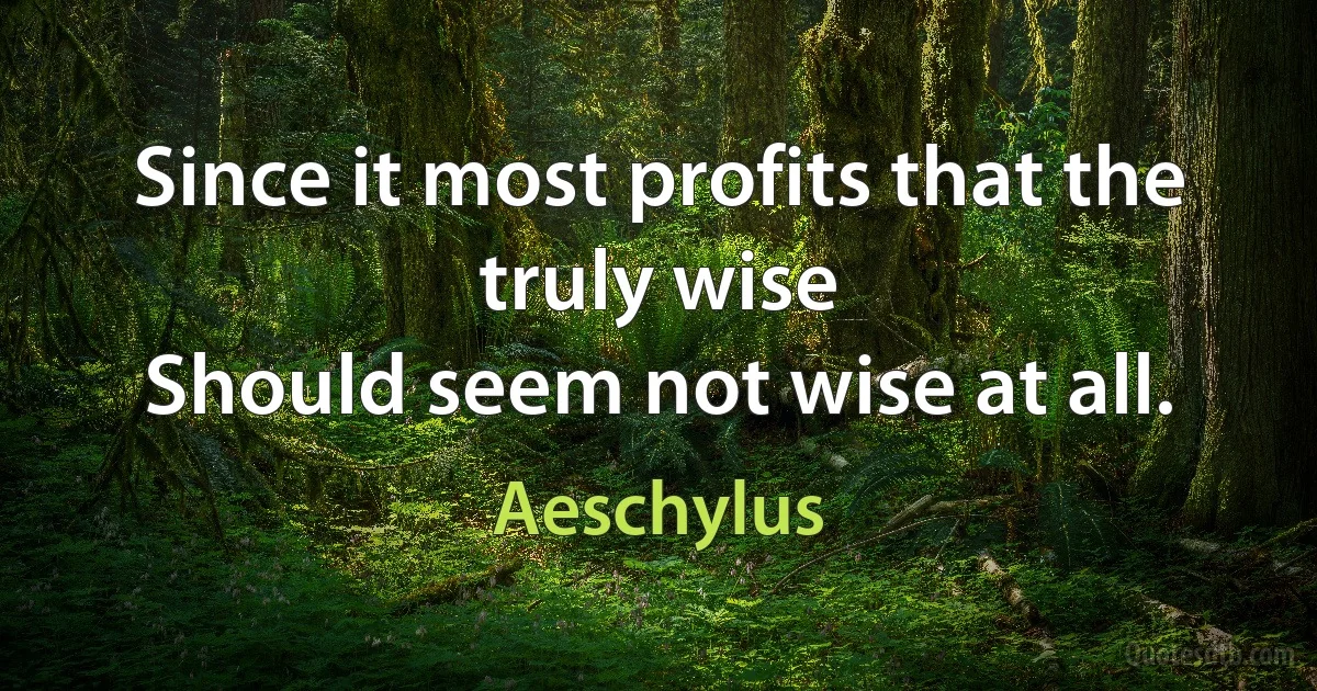 Since it most profits that the truly wise
Should seem not wise at all. (Aeschylus)