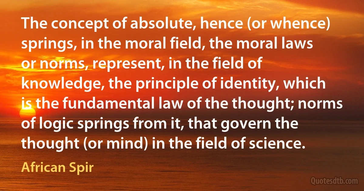 The concept of absolute, hence (or whence) springs, in the moral field, the moral laws or norms, represent, in the field of knowledge, the principle of identity, which is the fundamental law of the thought; norms of logic springs from it, that govern the thought (or mind) in the field of science. (African Spir)