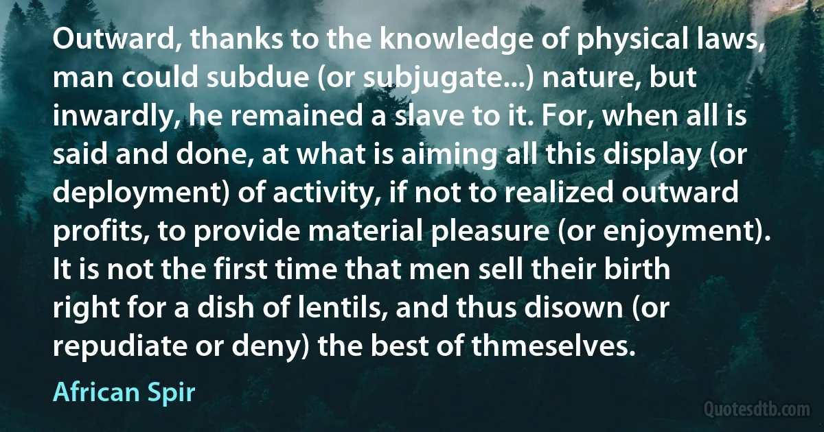 Outward, thanks to the knowledge of physical laws, man could subdue (or subjugate...) nature, but inwardly, he remained a slave to it. For, when all is said and done, at what is aiming all this display (or deployment) of activity, if not to realized outward profits, to provide material pleasure (or enjoyment). It is not the first time that men sell their birth right for a dish of lentils, and thus disown (or repudiate or deny) the best of thmeselves. (African Spir)