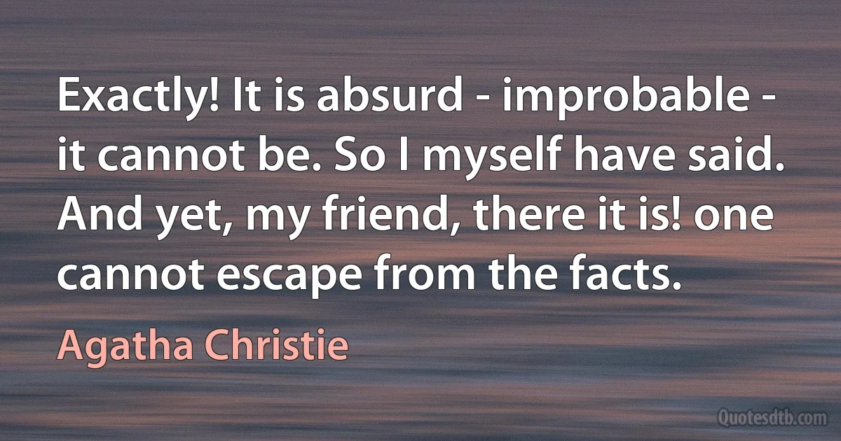 Exactly! It is absurd - improbable - it cannot be. So I myself have said. And yet, my friend, there it is! one cannot escape from the facts. (Agatha Christie)