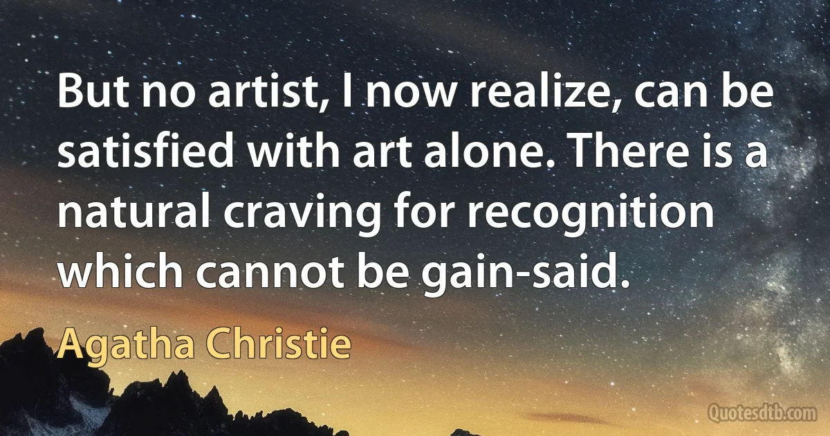 But no artist, I now realize, can be satisfied with art alone. There is a natural craving for recognition which cannot be gain-said. (Agatha Christie)