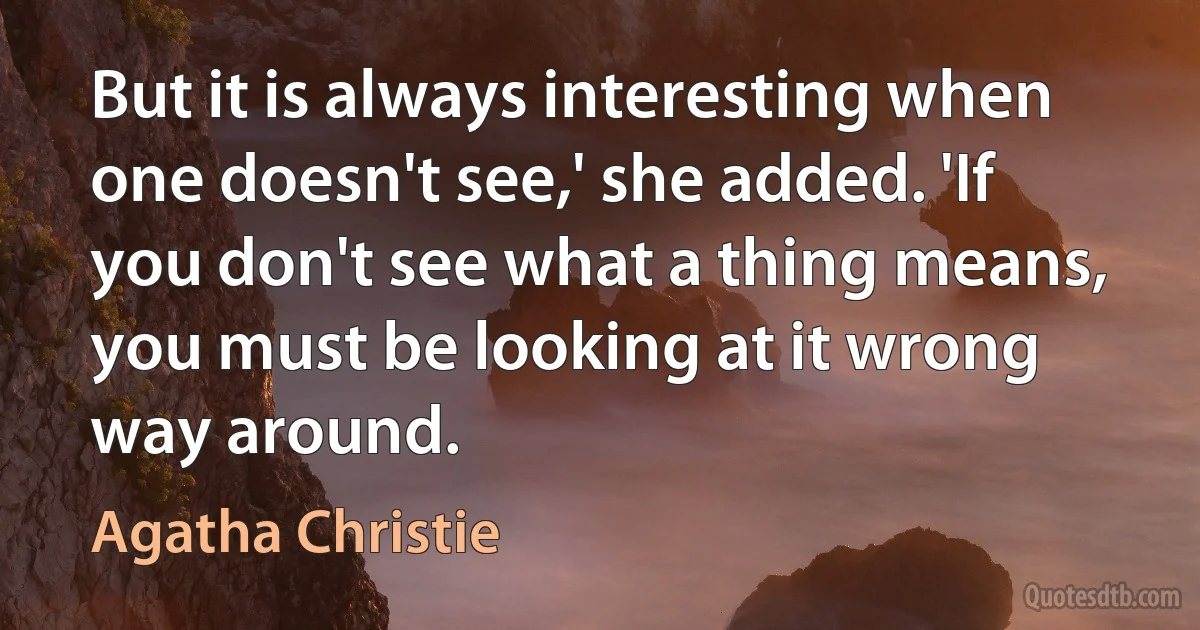 But it is always interesting when one doesn't see,' she added. 'If you don't see what a thing means, you must be looking at it wrong way around. (Agatha Christie)