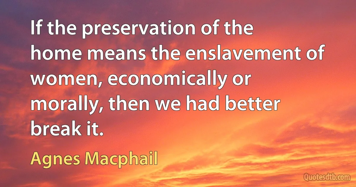 If the preservation of the home means the enslavement of women, economically or morally, then we had better break it. (Agnes Macphail)