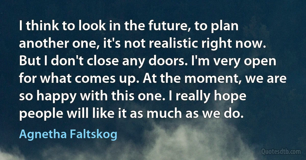 I think to look in the future, to plan another one, it's not realistic right now. But I don't close any doors. I'm very open for what comes up. At the moment, we are so happy with this one. I really hope people will like it as much as we do. (Agnetha Faltskog)