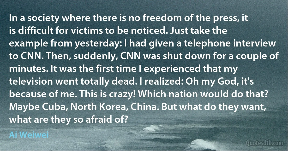 In a society where there is no freedom of the press, it is difficult for victims to be noticed. Just take the example from yesterday: I had given a telephone interview to CNN. Then, suddenly, CNN was shut down for a couple of minutes. It was the first time I experienced that my television went totally dead. I realized: Oh my God, it's because of me. This is crazy! Which nation would do that? Maybe Cuba, North Korea, China. But what do they want, what are they so afraid of? (Ai Weiwei)