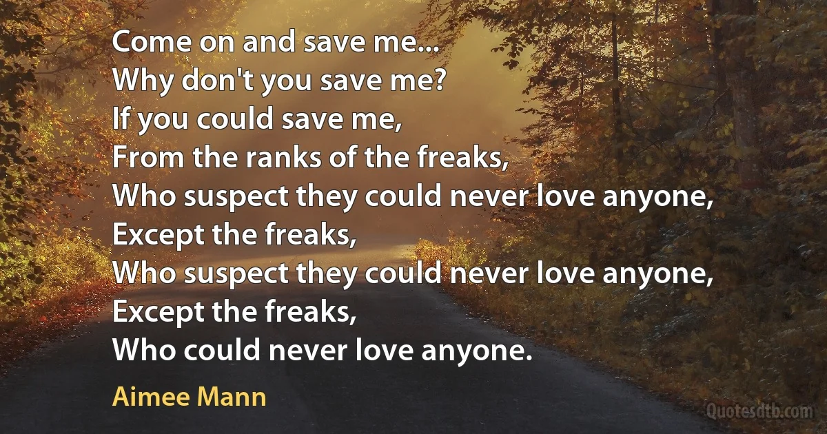 Come on and save me...
Why don't you save me?
If you could save me,
From the ranks of the freaks,
Who suspect they could never love anyone,
Except the freaks,
Who suspect they could never love anyone,
Except the freaks,
Who could never love anyone. (Aimee Mann)