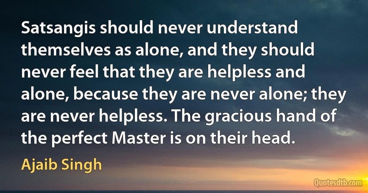 Satsangis should never understand themselves as alone, and they should never feel that they are helpless and alone, because they are never alone; they are never helpless. The gracious hand of the perfect Master is on their head. (Ajaib Singh)