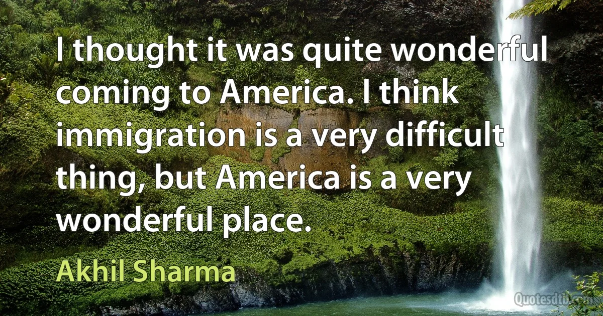 I thought it was quite wonderful coming to America. I think immigration is a very difficult thing, but America is a very wonderful place. (Akhil Sharma)