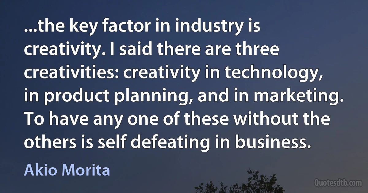 ...the key factor in industry is creativity. I said there are three creativities: creativity in technology, in product planning, and in marketing. To have any one of these without the others is self defeating in business. (Akio Morita)