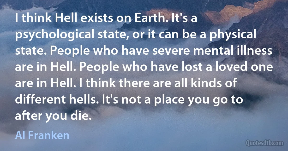 I think Hell exists on Earth. It's a psychological state, or it can be a physical state. People who have severe mental illness are in Hell. People who have lost a loved one are in Hell. I think there are all kinds of different hells. It's not a place you go to after you die. (Al Franken)