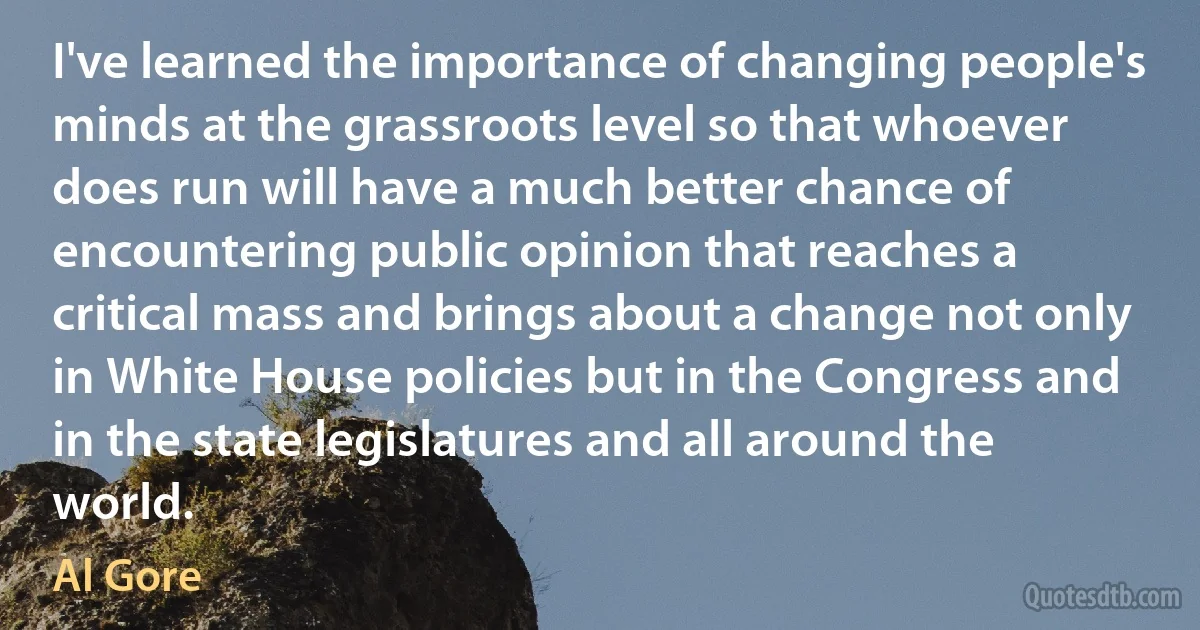 I've learned the importance of changing people's minds at the grassroots level so that whoever does run will have a much better chance of encountering public opinion that reaches a critical mass and brings about a change not only in White House policies but in the Congress and in the state legislatures and all around the world. (Al Gore)