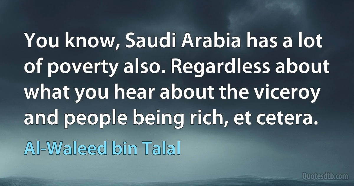 You know, Saudi Arabia has a lot of poverty also. Regardless about what you hear about the viceroy and people being rich, et cetera. (Al-Waleed bin Talal)