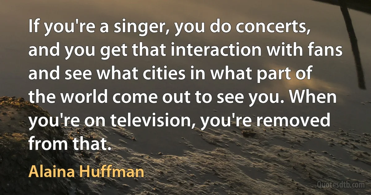 If you're a singer, you do concerts, and you get that interaction with fans and see what cities in what part of the world come out to see you. When you're on television, you're removed from that. (Alaina Huffman)