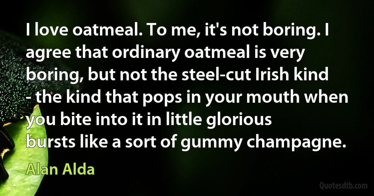 I love oatmeal. To me, it's not boring. I agree that ordinary oatmeal is very boring, but not the steel-cut Irish kind - the kind that pops in your mouth when you bite into it in little glorious bursts like a sort of gummy champagne. (Alan Alda)