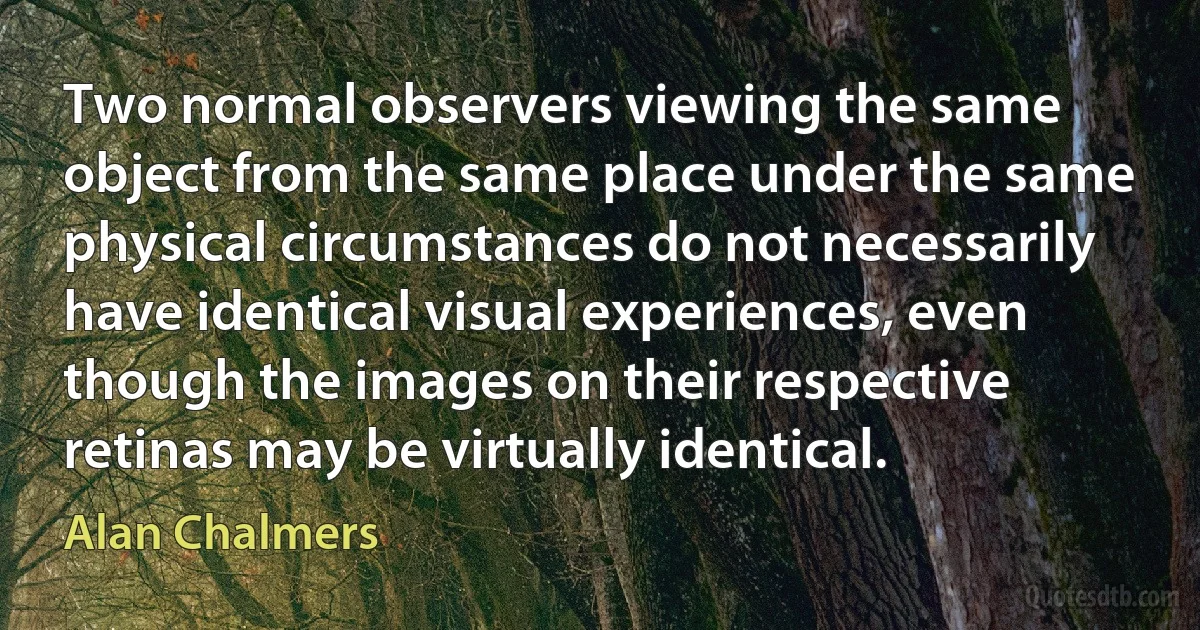 Two normal observers viewing the same object from the same place under the same physical circumstances do not necessarily have identical visual experiences, even though the images on their respective retinas may be virtually identical. (Alan Chalmers)