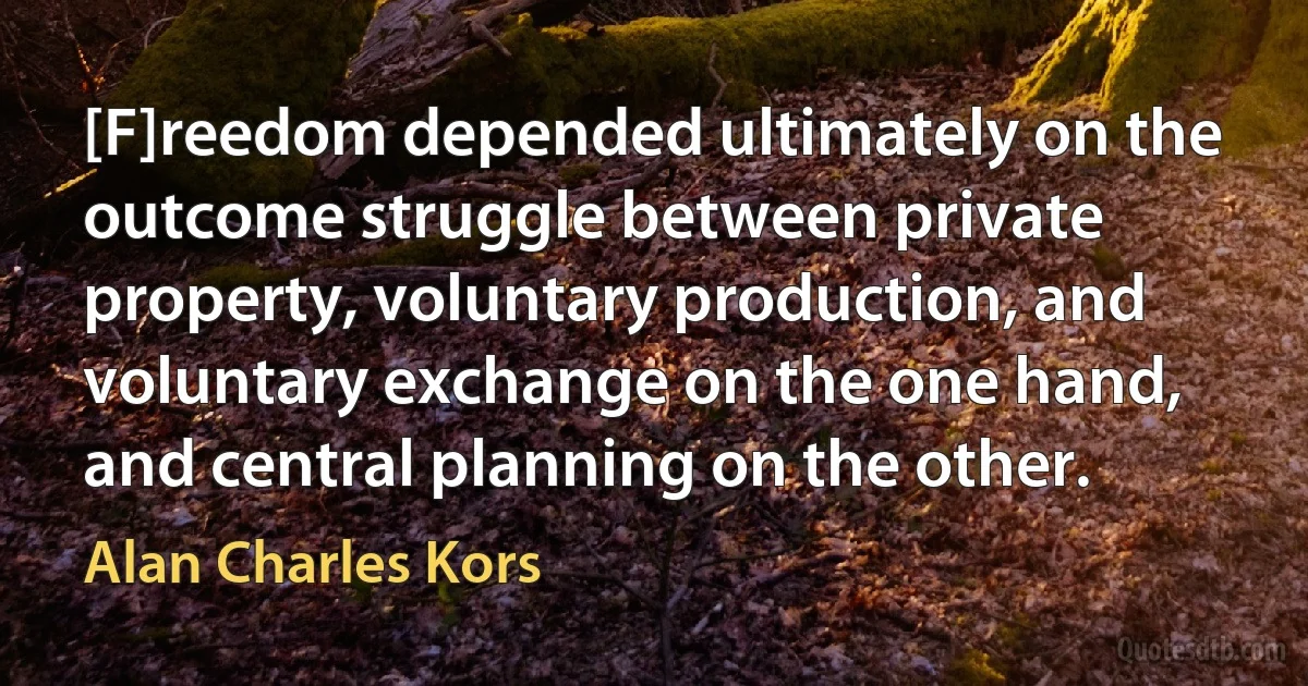 [F]reedom depended ultimately on the outcome struggle between private property, voluntary production, and voluntary exchange on the one hand, and central planning on the other. (Alan Charles Kors)