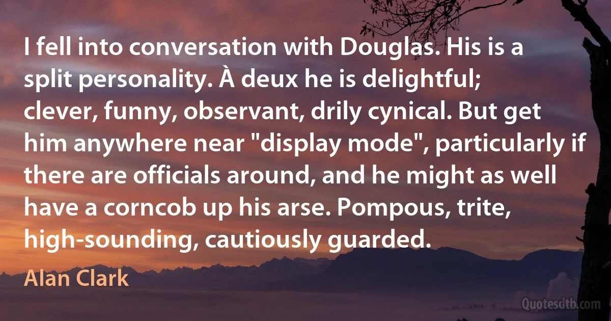 I fell into conversation with Douglas. His is a split personality. À deux he is delightful; clever, funny, observant, drily cynical. But get him anywhere near "display mode", particularly if there are officials around, and he might as well have a corncob up his arse. Pompous, trite, high-sounding, cautiously guarded. (Alan Clark)