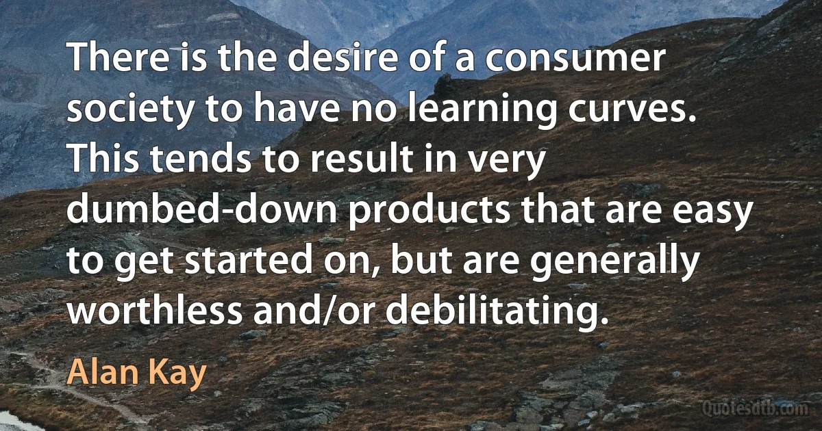 There is the desire of a consumer society to have no learning curves. This tends to result in very dumbed-down products that are easy to get started on, but are generally worthless and/or debilitating. (Alan Kay)