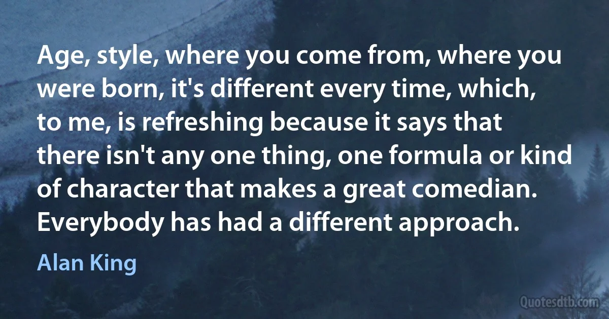 Age, style, where you come from, where you were born, it's different every time, which, to me, is refreshing because it says that there isn't any one thing, one formula or kind of character that makes a great comedian. Everybody has had a different approach. (Alan King)