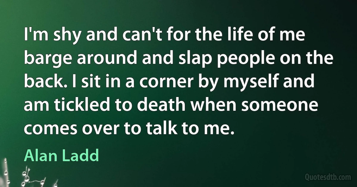 I'm shy and can't for the life of me barge around and slap people on the back. I sit in a corner by myself and am tickled to death when someone comes over to talk to me. (Alan Ladd)