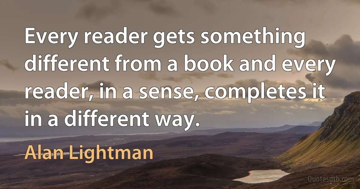 Every reader gets something different from a book and every reader, in a sense, completes it in a different way. (Alan Lightman)