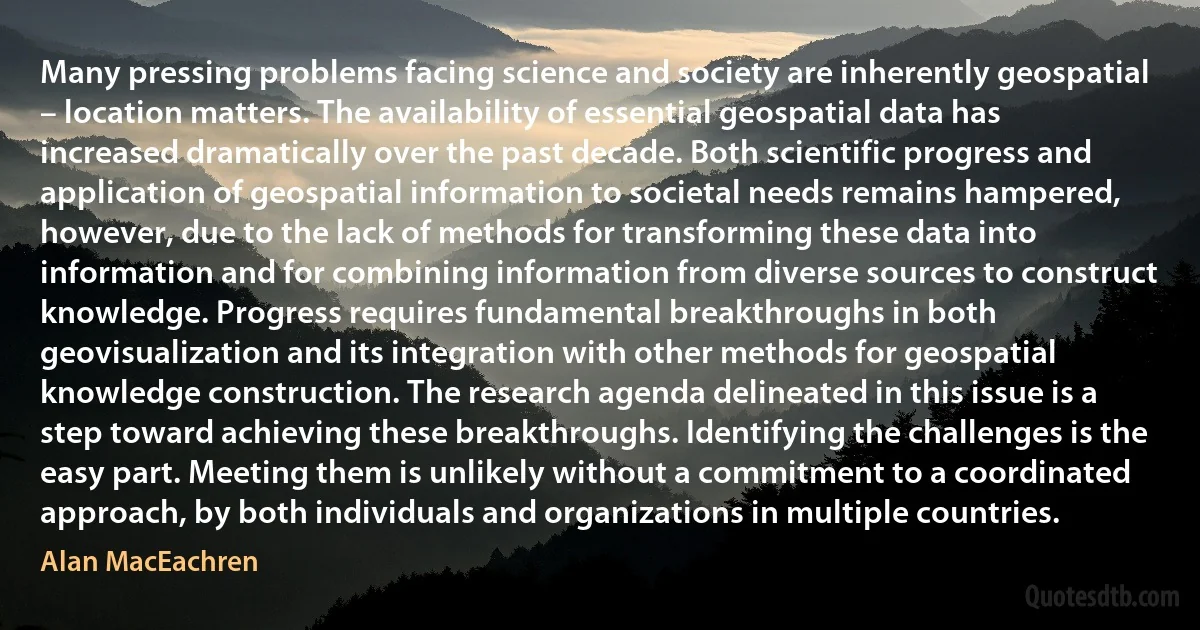 Many pressing problems facing science and society are inherently geospatial – location matters. The availability of essential geospatial data has increased dramatically over the past decade. Both scientific progress and application of geospatial information to societal needs remains hampered, however, due to the lack of methods for transforming these data into information and for combining information from diverse sources to construct knowledge. Progress requires fundamental breakthroughs in both geovisualization and its integration with other methods for geospatial knowledge construction. The research agenda delineated in this issue is a step toward achieving these breakthroughs. Identifying the challenges is the easy part. Meeting them is unlikely without a commitment to a coordinated approach, by both individuals and organizations in multiple countries. (Alan MacEachren)