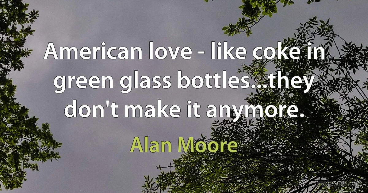 American love - like coke in green glass bottles...they don't make it anymore. (Alan Moore)