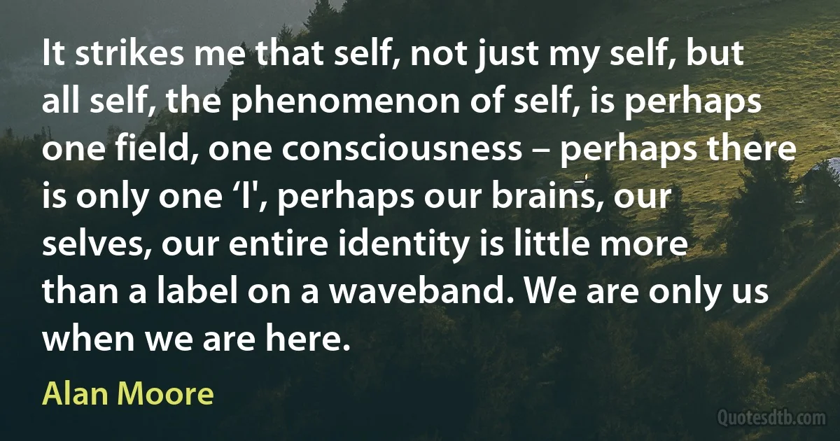 It strikes me that self, not just my self, but all self, the phenomenon of self, is perhaps one field, one consciousness – perhaps there is only one ‘I', perhaps our brains, our selves, our entire identity is little more than a label on a waveband. We are only us when we are here. (Alan Moore)