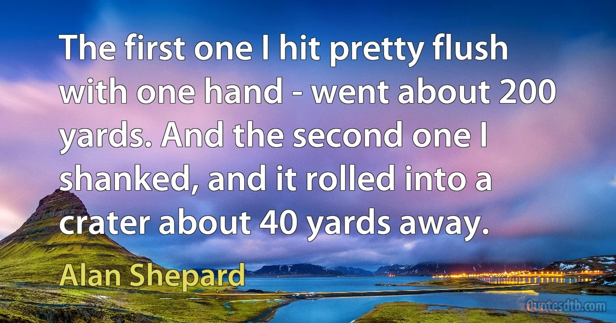 The first one I hit pretty flush with one hand - went about 200 yards. And the second one I shanked, and it rolled into a crater about 40 yards away. (Alan Shepard)