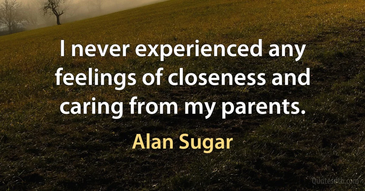 I never experienced any feelings of closeness and caring from my parents. (Alan Sugar)