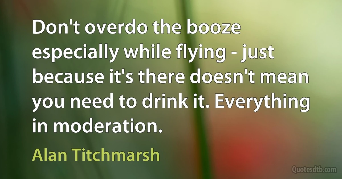 Don't overdo the booze especially while flying - just because it's there doesn't mean you need to drink it. Everything in moderation. (Alan Titchmarsh)