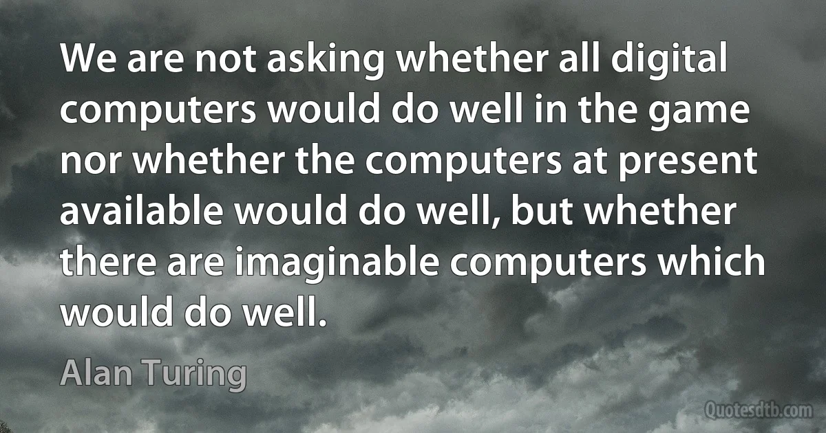 We are not asking whether all digital computers would do well in the game nor whether the computers at present available would do well, but whether there are imaginable computers which would do well. (Alan Turing)