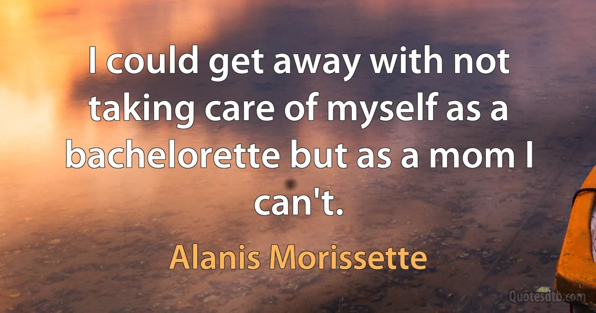 I could get away with not taking care of myself as a bachelorette but as a mom I can't. (Alanis Morissette)