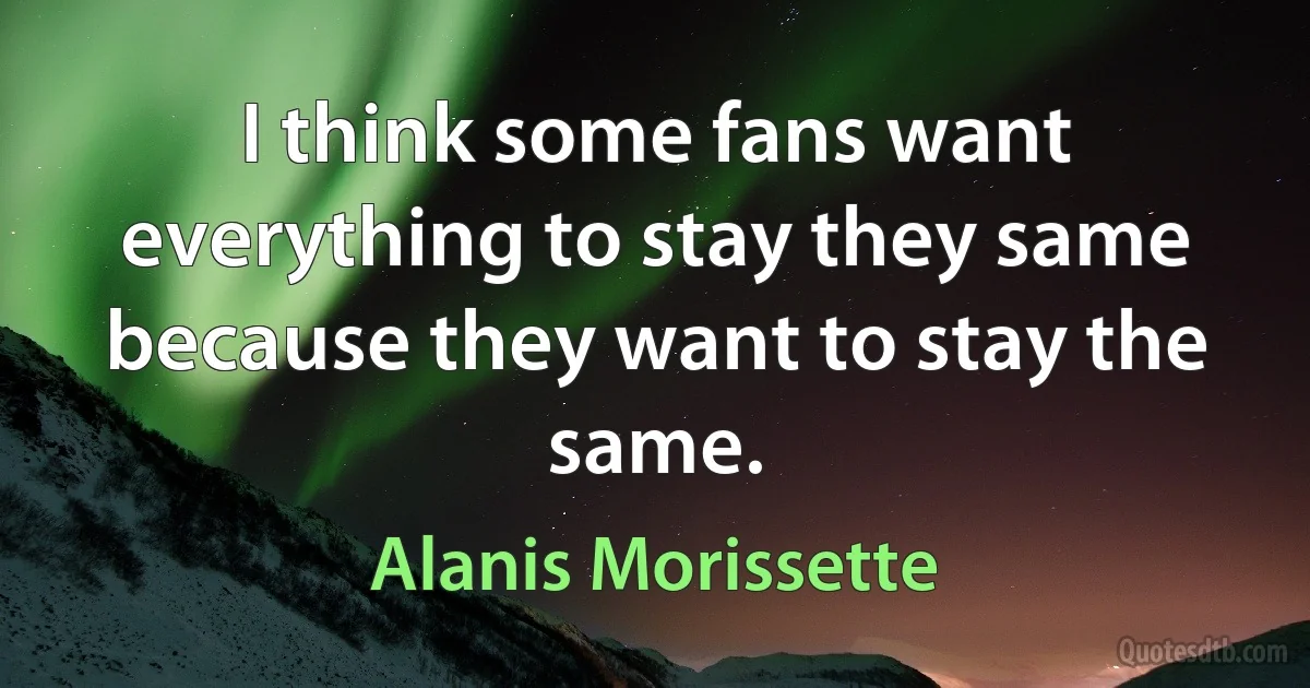 I think some fans want everything to stay they same because they want to stay the same. (Alanis Morissette)