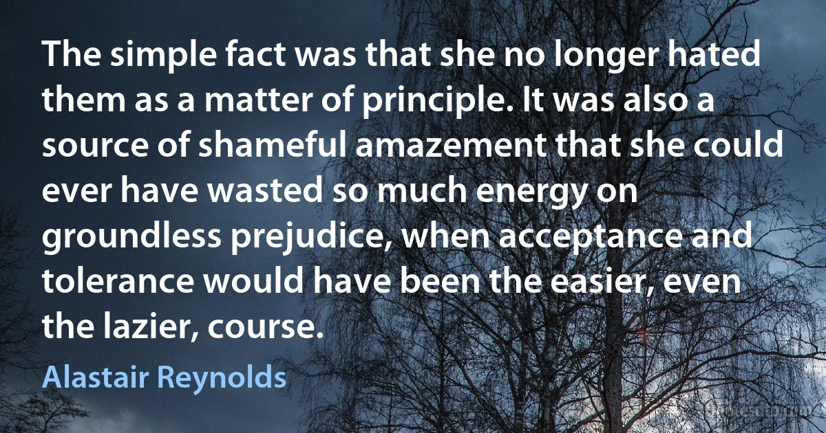 The simple fact was that she no longer hated them as a matter of principle. It was also a source of shameful amazement that she could ever have wasted so much energy on groundless prejudice, when acceptance and tolerance would have been the easier, even the lazier, course. (Alastair Reynolds)