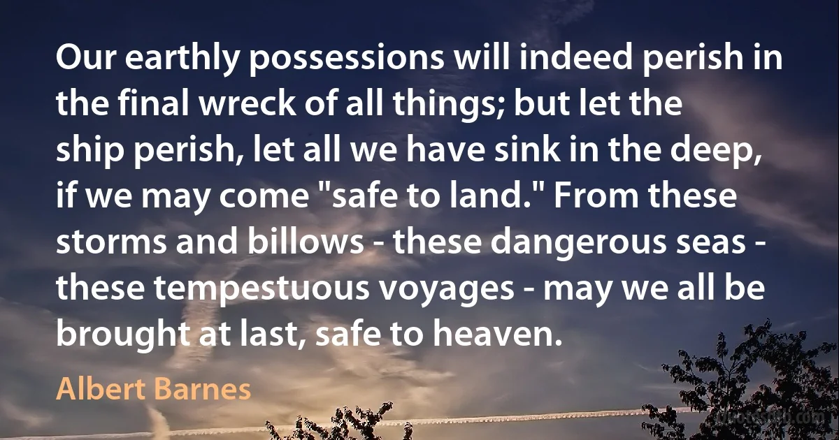 Our earthly possessions will indeed perish in the final wreck of all things; but let the ship perish, let all we have sink in the deep, if we may come "safe to land." From these storms and billows - these dangerous seas - these tempestuous voyages - may we all be brought at last, safe to heaven. (Albert Barnes)