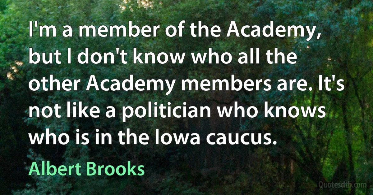 I'm a member of the Academy, but I don't know who all the other Academy members are. It's not like a politician who knows who is in the Iowa caucus. (Albert Brooks)