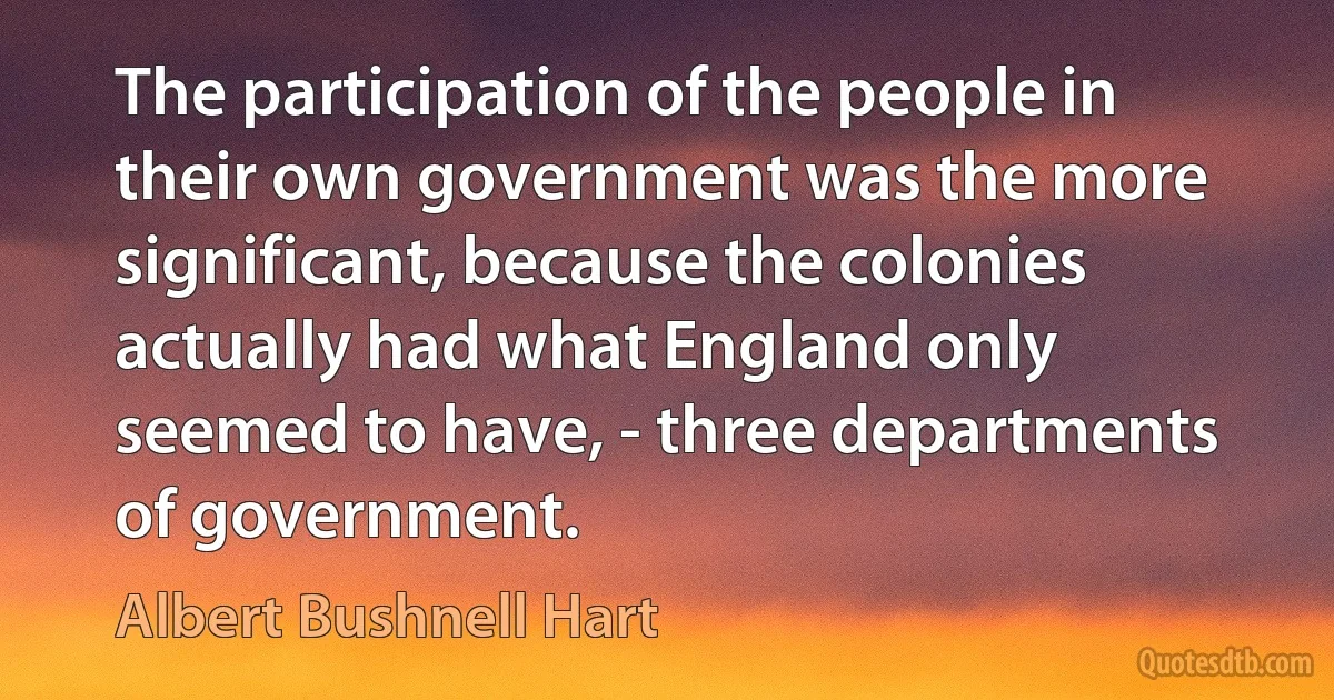 The participation of the people in their own government was the more significant, because the colonies actually had what England only seemed to have, - three departments of government. (Albert Bushnell Hart)