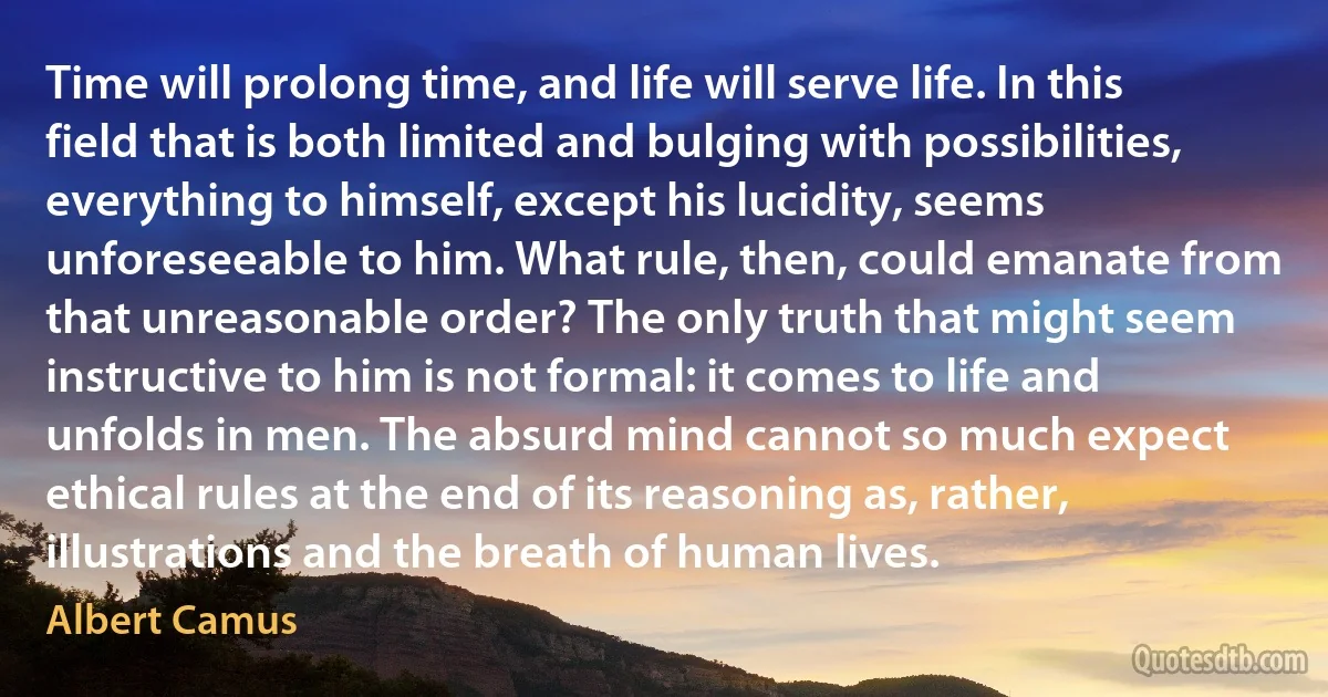 Time will prolong time, and life will serve life. In this field that is both limited and bulging with possibilities, everything to himself, except his lucidity, seems unforeseeable to him. What rule, then, could emanate from that unreasonable order? The only truth that might seem instructive to him is not formal: it comes to life and unfolds in men. The absurd mind cannot so much expect ethical rules at the end of its reasoning as, rather, illustrations and the breath of human lives. (Albert Camus)