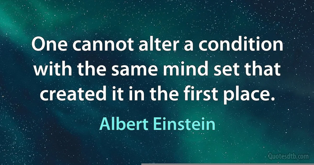 One cannot alter a condition with the same mind set that created it in the first place. (Albert Einstein)