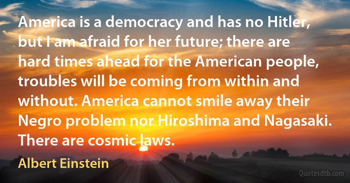 America is a democracy and has no Hitler, but I am afraid for her future; there are hard times ahead for the American people, troubles will be coming from within and without. America cannot smile away their Negro problem nor Hiroshima and Nagasaki. There are cosmic laws. (Albert Einstein)