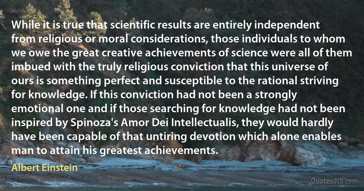 While it is true that scientific results are entirely independent from religious or moral considerations, those individuals to whom we owe the great creative achievements of science were all of them imbued with the truly religious conviction that this universe of ours is something perfect and susceptible to the rational striving for knowledge. If this conviction had not been a strongly emotional one and if those searching for knowledge had not been inspired by Spinoza's Amor Dei Intellectualis, they would hardly have been capable of that untiring devotion which alone enables man to attain his greatest achievements. (Albert Einstein)