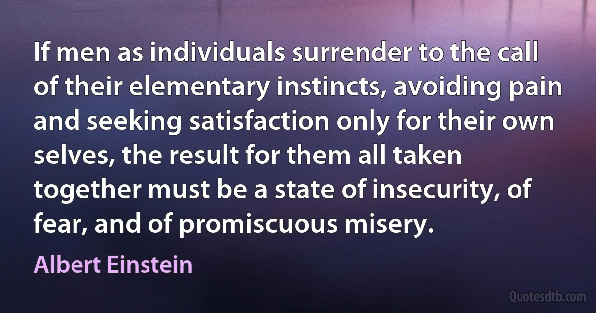 If men as individuals surrender to the call of their elementary instincts, avoiding pain and seeking satisfaction only for their own selves, the result for them all taken together must be a state of insecurity, of fear, and of promiscuous misery. (Albert Einstein)